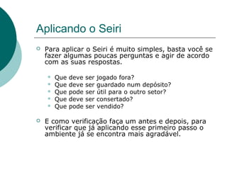 Aplicando o Seiri
   Para aplicar o Seiri é muito simples, basta você se
    fazer algumas poucas perguntas e agir de acordo
    com as suas respostas.

       Que   deve   ser   jogado fora?
       Que   deve   ser   guardado num depósito?
       Que   pode   ser   útil para o outro setor?
       Que   deve   ser   consertado?
       Que   pode   ser   vendido?

   E como verificação faça um antes e depois, para
    verificar que já aplicando esse primeiro passo o
    ambiente já se encontra mais agradável.
 