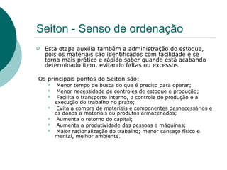 Seiton - Senso de ordenação
   Esta etapa auxilia também a administração do estoque,
    pois os materiais são identificados com facilidade e se
    torna mais prático e rápido saber quando está acabando
    determinado item, evitando faltas ou excessos.

Os principais pontos do Seiton são:
        Menor tempo de busca do que é preciso para operar;
        Menor necessidade de controles de estoque e produção;
        Facilita o transporte interno, o controle de produção e a
        execução do trabalho no prazo;
        Evita a compra de materiais e componentes desnecessários e
        os danos a materiais ou produtos armazenados;
        Aumenta o retorno do capital;
        Aumenta a produtividade das pessoas e máquinas;
        Maior racionalização do trabalho; menor cansaço físico e
        mental, melhor ambiente.
 