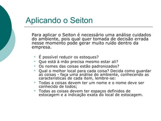 Aplicando o Seiton
 Para aplicar o Seiton é necessário uma análise cuidados
 do ambiente, pois qual quer tomada de decisão errada
 nesse momento pode gerar muito ruído dentro da
 empresa.

     É possível reduzir os estoques?
     Que está à mão precisa mesmo estar ali?
     Os nomes das coisas estão padronizados?
     Qual o melhor local para cada coisa? Decida como guardar
      as coisas - faça uma análise do ambiente, conhecendo as
      características de cada item, lembre-se:
     Todas a coisas devem ter um nome e o nome deve ser
      conhecido de todos;
     Todas as coisas devem ter espaços definidos de
      estocagem e a indicação exata do local de estocagem.
 