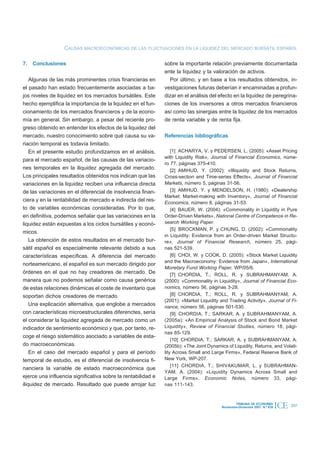 CAUSAS MACROECONÓMICAS DE LAS FLUCTUACIONES EN LA LIQUIDEZ DEL MERCADO BURSÁTIL ESPAÑOL

7. Conclusiones                                               sobre la importante relación previamente documentada
                                                              ente la liquidez y la valoración de activos.
    Algunas de las más prominentes crisis financieras en         Por último, y en base a los resultados obtenidos, in-
el pasado han estado frecuentemente asociadas a ba-           vestigaciones futuras deberían ir encaminadas a profun-
jos niveles de liquidez en los mercados bursátiles. Este      dizar en el análisis del efecto en la liquidez de peregrina-
hecho ejemplifica la importancia de la liquidez en el fun-    ciones de los inversores a otros mercados financieros
cionamiento de los mercados financieros y de la econo-        así como las sinergias entre la liquidez de los mercados
mía en general. Sin embargo, a pesar del reciente pro-        de renta variable y de renta fija.
greso obtenido en entender los efectos de la liquidez del
mercado, nuestro conocimiento sobre qué causa su va-          Referencias bibliográficas
riación temporal es todavía limitado.
    En el presente estudio profundizamos en el análisis,          [1] ACHARYA, V. y PEDERSEN, L. (2005): «Asset Pricing
                                                              with Liquidity Risk», Journal of Financial Economics, núme-
para el mercado español, de las causas de las variacio-
                                                              ro 77, páginas 375-410.
nes temporales en la iliquidez agregada del mercado.              [2] AMIHUD, Y. (2002): «Illiquidity and Stock Returns,
Los principales resultados obtenidos nos indican que las      Cross-section and Time-series Effects», Journal of Financial
variaciones en la liquidez reciben una influencia directa     Markets, número 5, páginas 31-56.
de las variaciones en el diferencial de insolvencia finan-        [3] AMIHUD, Y. y MENDELSON, H. (1980): «Dealership
                                                              Market: Market-making with Inventory», Journal of Financial
ciera y en la rentabilidad de mercado e indirecta del res-    Economics, número 8, páginas 31-53.
to de variables económicas consideradas. Por lo que,              [4] BAUER, W. (2004): «Commonality in Liquidity in Pure
en definitiva, podemos señalar que las variaciones en la      Order-Driven Markets», National Centre of Competence in Re-
liquidez están expuestas a los ciclos bursátiles y econó-     search Working Paper.
                                                                  [5] BROCKMAN, P. y CHUNG, D. (2002): «Commonality
micos.
                                                              in Liquidity: Evidence from an Order-driven Market Structu-
    La obtención de estos resultados en el mercado bur-       re», Journal of Financial Research, número 25, pági-
sátil español es especialmente relevante debido a sus         nas 521-539.
características específicas. A diferencia del mercado             [6] CHOI, W. y COOK, D. (2005): «Stock Market Liquidity
                                                              and the Macroeconomy: Evidence from Japan», International
norteamericano, el español es sun mercado dirigido por
                                                              Monetary Fund Working Paper, WP/05/6.
órdenes en el que no hay creadores de mercado. De                 [7] CHORDIA, T.; ROLL, R. y SUBRAHMANYAM, A.
manera que no podemos señalar como causa genérica             (2000): «Commonality in Liquidity», Journal of Financial Eco-
de estas relaciones dinámicas el coste de inventario que      nomics, número 56, páginas 3-28.
soportan dichos creadores de mercado.                             [8] CHORDIA, T.; ROLL, R. y SUBRAHMANYAM, A.
                                                              (2001): «Market Liquidity and Trading Activity». Journal of Fi-
    Una explicación alternativa, que englobe a mercados       nance, número 56, páginas 501-530.
con características microestructurales diferenctes, sería         [9] CHORDIA, T.; SARKAR, A. y SUBRAHMANYAM, A.
el considerar la liquidez agregada de mercado como un         (2005a): «An Empirical Analysis of Stock and Bond Market
indicador de sentimiento económico y que, por tanto, re-      Liquidity», Review of Financial Studies, número 18, pági-
                                                              nas 85-129.
coge el riesgo sistemático asociado a variables de esta-
                                                                  [10] CHORDIA, T.; SARKAR, A. y SUBRAHMANYAM, A.
do macroeconómicas.                                           (2005b): «The Joint Dynamics of Liquidity, Returns, and Volati-
    En el caso del mercado español y para el período          lity Across Small and Large Firms», Federal Reserve Bank of
temporal de estudio, es el diferencial de insolvencia fi-     New York, WP-207.
                                                                  [11] CHORDIA, T.; SHIVAKUMAR, L. y SUBRAHMAN-
nanciera la variable de estado macroeconómica que
                                                              YAM, A. (2004): «Liquidity Dynamics Across Small and
ejerce una influencia significativa sobre la rentabilidad e   Large Firms». Economic Notes, número 33, pági-
iliquidez de mercado. Resultado que puede arrojar luz         nas 111-143.


                                                                                                 TRIBUNA DE ECONOMÍA
                                                                                         Noviembre-Diciembre 2007. N.º 839   ICE   207
 