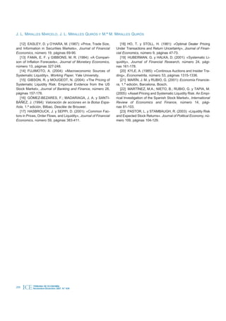 J. L. MIRALLES MARCELO, J. L. MIRALLES QUIRÓS Y M.ª M. MIRALLES QUIRÓS

   [12] EASLEY, D. y O’HARA, M. (1987): «Price, Trade Size,            [18] HO, T. y STOLL, H. (1981): «Optimal Dealer Pricing
and Information in Securities Markets», Journal of Financial        Under Transactions and Return Uncertainty», Journal of Finan-
Economics, número 19, páginas 69-90.                                cial Economics, número 9, páginas 47-73.
   [13] FAMA, E. F. y GIBBONS, M. R. (1984): «A Compari-               [19] HUBERMAN, G. y HALKA, D. (2001): «Systematic Li-
son of Inflation Forecasts», Journal of Monetary Economics,         quidity», Journal of Financial Research, número 24, pági-
número 13, páginas 327-248.                                         nas 161-178.
   [14] FUJIMOTO, A. (2004): «Macroeconomic Sources of                 [20] KYLE, A. (1985): «Continous Auctions and Insider Tra-
Systematic Liquidity», Working Paper, Yale University.              ding», Econometrita, número 53, páginas 1315-1336.
   [15] GIBSON, R. y MOUGEOT, N. (2004): «The Pricing of               [21] MARÍN, J. M. y RUBIO, G. (2001): Economía Financie-
Systematic Liquidity Risk: Empirical Evidence from the US           ra, 1.ª edición, Barcelona, Bosch.
Stock Market», Journal of Banking and Finance, número 28,              [22] MARTÍNEZ, M.A.; NIETO, B.; RUBIO, G. y TAPIA, M.
páginas 157-178.                                                    (2005): «Asset Pricing and Systematic Liquidity Risk: An Empi-
   [16] GÓMEZ-BEZARES, F.; MADARIAGA, J. A. y SANTI-                rical Investigation of the Spanish Stock Market», International
BÁÑEZ, J. (1994): Valoración de acciones en la Bolsa Espa-          Review of Economics and Finance, número 14, pági-
ñola, 1.ª edición, Bilbao, Desclée de Brouwer.                      nas 81-103.
   [17] HASBROUCK, J. y SEPPI, D. (2001): «Common Fac-                 [23] PASTOR, L. y STAMBAUGH, R. (2003): «Liquidity Risk
tors in Prices, Order Flows, and Liquidity», Journal of Financial   and Expected Stock Returns». Journal of Political Economy, nú-
Economics, número 59, páginas 383-411.                              mero 109, páginas 104-129.




208   ICE   TRIBUNA DE ECONOMÍA
            Noviembre-Diciembre 2007. N.º 839
 
