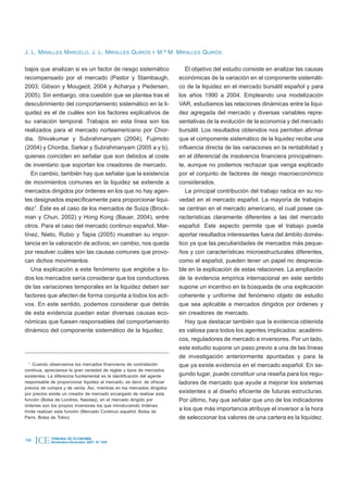J. L. MIRALLES MARCELO, J. L. MIRALLES QUIRÓS Y M.ª M. MIRALLES QUIRÓS

bajos que analizan si es un factor de riesgo sistemático                   El objetivo del estudio consiste en analizar las causas
recompensado por el mercado (Pastor y Stambaugh,                        económicas de la variación en el componente sistemáti-
2003; Gibson y Mougeot, 2004 y Acharya y Pedersen,                      co de la liquidez en el mercado bursátil español y para
2005). Sin embargo, otra cuestión que se plantea tras el                los años 1990 a 2004. Empleando una modelización
descubrimiento del comportamiento sistemático en la li-                 VAR, estudiamos las relaciones dinámicas entre la liqui-
quidez es el de cuáles son los factores explicativos de                 dez agregada del mercado y diversas variables repre-
su variación temporal. Trabajos en esta línea son los                   sentativas de la evolución de la economía y del mercado
realizados para el mercado norteamericano por Chor-                     bursátil. Los resultados obtenidos nos permiten afirmar
dia, Shivakumar y Subrahmanyam (2004), Fujimoto                         que el componente sistemático de la liquidez recibe una
(2004) y Chordia, Sarkar y Subrahmanyam (2005 a y b),                   influencia directa de las variaciones en la rentabilidad y
quienes coinciden en señalar que son debidos al coste                   en el diferencial de insolvencia financiera principalmen-
de inventario que soportan los creadores de mercado.                    te, aunque no podemos rechazar que venga explicado
   En cambio, también hay que señalar que la existencia                 por el conjunto de factores de riesgo macroeconómico
de movimientos comunes en la liquidez se extiende a                     considerados.
mercados dirigidos por órdenes en los que no hay agen-                     La principal contribución del trabajo radica en su no-
tes designados específicamente para proporcionar liqui-                 vedad en el mercado español. La mayoría de trabajos
dez1. Éste es el caso de los mercados de Suiza (Brock-                  se centran en el mercado americano, el cual posee ca-
man y Chun, 2002) y Hong Kong (Bauer, 2004), entre                      racterísticas claramente diferentes a las del mercado
otros. Para el caso del mercado continuo español, Mar-                  español. Este aspecto permite que el trabajo pueda
tínez, Nieto, Rubio y Tapia (2005) muestran su impor-                   aportar resultados interesantes fuera del ámbito domés-
tancia en la valoración de activos; en cambio, nos queda                tico ya que las peculiaridades de mercados más peque-
por resolver cuáles son las causas comunes que provo-                   ños y con características microestructurales diferentes,
can dichos movimientos.                                                 como el español, pueden tener un papel no desprecia-
   Una explicación a este fenómeno que englobe a to-                    ble en la explicación de estas relaciones. La ampliación
dos los mercados sería considerar que los conductores                   de la evidencia empírica internacional en este sentido
de las variaciones temporales en la liquidez deben ser                  supone un incentivo en la búsqueda de una explicación
factores que afecten de forma conjunta a todos los acti-                coherente y uniforme del fenómeno objeto de estudio
vos. En este sentido, podemos considerar que detrás                     que sea aplicable a mercados dirigidos por órdenes y
de esta evidencia puedan estar diversas causas eco-                     sin creadores de mercado.
nómicas que fuesen responsables del comportamiento                         Hay que destacar también que la evidencia obtenida
dinámico del componente sistemático de la liquidez.                     es valiosa para todos los agentes implicados: académi-
                                                                        cos, reguladores de mercado e inversores. Por un lado,
                                                                        este estudio supone un paso previo a una de las líneas
                                                                        de investigación anteriormente apuntadas y para la
 1
    Cuando observamos los mercados financieros de contratación          que ya existe evidencia en el mercado español. En se-
continua, apreciamos la gran variedad de reglas y tipos de mercados
existentes. La diferencia fundamental es la identificación del agente   gundo lugar, puede constituir una reseña para los regu-
responsable de proporcionar liquidez al mercado, es decir, de ofrecer   ladores de mercado que ayude a mejorar los sistemas
precios de compra y de venta. Así, mientras en los mercados dirigidos
por precios existe un creador de mercado encargado de realizar esta     existentes o al diseño eficiente de futuras estructuras.
función (Bolsa de Londres, Nasdaq), en el mercado dirigido por          Por último, hay que señalar que uno de los indicadores
órdenes son los propios inversores los que introduciendo órdenes
límite realizan esta función (Mercado Continuo español, Bolsa de
                                                                        a los que más importancia atribuye el inversor a la hora
París, Bolsa de Tokio).                                                 de seleccionar los valores de una cartera es la liquidez.


196   ICE   TRIBUNA DE ECONOMÍA
            Noviembre-Diciembre 2007. N.º 839
 