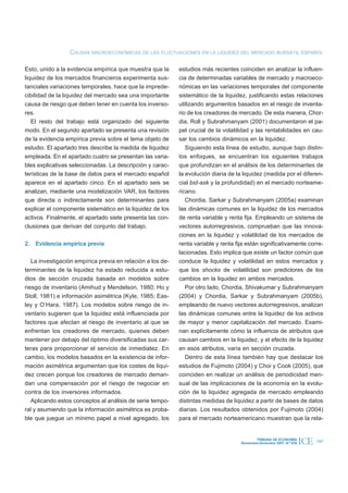 CAUSAS MACROECONÓMICAS DE LAS FLUCTUACIONES EN LA LIQUIDEZ DEL MERCADO BURSÁTIL ESPAÑOL

Esto, unido a la evidencia empírica que muestra que la      estudios más recientes coinciden en analizar la influen-
liquidez de los mercados financieros experimenta sus-       cia de determinadas variables de mercado y macroeco-
tanciales variaciones temporales, hace que la imprede-      nómicas en las variaciones temporales del componente
cibilidad de la liquidez del mercado sea una importante     sistemático de la liquidez, justificando estas relaciones
causa de riesgo que deben tener en cuenta los inverso-      utilizando argumentos basados en el riesgo de inventa-
res.                                                        rio de los creadores de mercado. De esta manera, Chor-
   El resto del trabajo está organizado del siguiente       dia, Roll y Subrahmanyam (2001) documentaron el pa-
modo. En el segundo apartado se presenta una revisión       pel crucial de la volatilidad y las rentabilidades en cau-
de la evidencia empírica previa sobre el tema objeto de     sar los cambios dinámicos en la liquidez.
estudio. El apartado tres describe la medida de liquidez       Siguiendo esta línea de estudio, aunque bajo distin-
empleada. En el apartado cuatro se presentan las varia-     tos enfoques, se encuentran los siguientes trabajos
bles explicativas seleccionadas. La descripción y carac-    que profundizan en el análisis de los determinantes de
terísticas de la base de datos para el mercado español      la evolución diaria de la liquidez (medida por el diferen-
aparece en el apartado cinco. En el apartado seis se        cial bid-ask y la profundidad) en el mercado norteame-
analizan, mediante una modelización VAR, los factores       ricano.
que directa o indirectamente son determinantes para            Chordia, Sarkar y Subrahmanyam (2005a) examinan
explicar el componente sistemático en la liquidez de los    las dinámicas comunes en la liquidez de los mercados
activos. Finalmente, el apartado siete presenta las con-    de renta variable y renta fija. Empleando un sistema de
clusiones que derivan del conjunto del trabajo.             vectores autorregresivos, comprueban que las innova-
                                                            ciones en la liquidez y volatilidad de los mercados de
2. Evidencia empírica previa                                renta variable y renta fija están significativamente corre-
                                                            lacionadas. Esto implica que existe un factor común que
   La investigación empírica previa en relación a los de-   conduce la liquidez y volatilidad en estos mercados y
terminantes de la liquidez ha estado reducida a estu-       que los shocks de volatilidad son predictores de los
dios de sección cruzada basada en modelos sobre             cambios en la liquidez en ambos mercados.
riesgo de inventario (Amihud y Mendelson, 1980; Ho y           Por otro lado, Chordia, Shivakumar y Subrahmanyam
Stoll, 1981) e información asimétrica (Kyle, 1985; Eas-     (2004) y Chordia, Sarkar y Subrahmanyam (2005b),
ley y O’Hara, 1987). Los modelos sobre riesgo de in-        empleando de nuevo vectores autorregresivos, analizan
ventario sugieren que la liquidez está influenciada por     las dinámicas comunes entre la liquidez de los activos
factores que afectan al riesgo de inventario al que se      de mayor y menor capitalización del mercado. Exami-
enfrentan los creadores de mercado, quienes deben           nan explícitamente cómo la influencia de atributos que
mantener por debajo del óptimo diversificadas sus car-      causan cambios en la liquidez, y el efecto de la liquidez
teras para proporcionar el servicio de inmediatez. En       en esos atributos, varía en sección cruzada.
cambio, los modelos basados en la existencia de infor-         Dentro de esta línea también hay que destacar los
mación asimétrica argumentan que los costes de liqui-       estudios de Fujimoto (2004) y Choi y Cook (2005), que
dez crecen porque los creadores de mercado deman-           coinciden en realizar un análisis de periodicidad men-
dan una compensación por el riesgo de negociar en           sual de las implicaciones de la economía en la evolu-
contra de los inversores informados.                        ción de la liquidez agregada de mercado empleando
   Aplicando estos conceptos al análisis de serie tempo-    distintas medidas de liquidez a partir de bases de datos
ral y asumiendo que la información asimétrica es proba-     diarias. Los resultados obtenidos por Fujimoto (2004)
ble que juegue un mínimo papel a nivel agregado, los        para el mercado norteamericano muestran que la rela-


                                                                                             TRIBUNA DE ECONOMÍA
                                                                                     Noviembre-Diciembre 2007. N.º 839   ICE   197
 