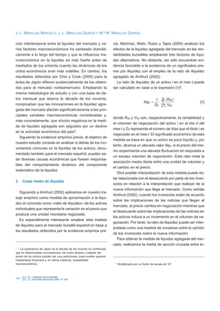 J. L. MIRALLES MARCELO, J. L. MIRALLES QUIRÓS Y M.ª M. MIRALLES QUIRÓS

ción intertemporal entre la liquidez del mercado y va-                   via. Martínez, Nieto, Rubio y Tapia (2005) analizan los
rios factores macroeconómicos ha cambiado dramáti-                       efectos de la liquidez agregada del mercado en las ren-
camente a lo largo del tiempo y que la influencia ma-                    tabilidades bursátiles empleando tres factores de liqui-
croeconómica en la liquidez es más fuerte antes de                       dez alternativos. No obstante, tan sólo encuentran evi-
mediados de los ochenta cuando las dinámicas de los                      dencia favorable a la existencia de un significativo pre-
ciclos económicos eran más volátiles. En cambio, los                     mio por iliquidez con el empleo de la ratio de iliquidez
resultados obtenidos por Choi y Cook (2005) para la                      agregado de Amihud (2002).
bolsa de Japón difieren sustancialmente de los obteni-                      La ratio de iliquidez de un activo i en el mes t puede
dos para el mercado norteamericano. Empleando la                         ser calculado en base a la expresión [1]3,
misma metodología de estudio y con una base de da-
tos mensual que abarca la década de los noventa,                                                               1 Dit Ritd
                                                                                                   Iliqit =       ×å               [1]
comprueban que las innovaciones en la liquidez agre-                                                          Dit d =1 Vitd
gada del mercado afectan significativamente a las prin-
cipales variables macroeconómicas consideradas y,
                                                                         donde Ritd y Vitd son, respectivamente, la rentabilidad y
más concretamente, que shocks negativos en la medi-
                                                                         el volumen de negociación del activo i en el día d del
da de liquidez agregada son seguidos por un declive
                                                                         mes t y Dit representa el número de días que el título i es
en la actividad económica del país2.
                                                                         negociado en el mes t. El significado económico de esta
   Siguiendo la evidencia empírica previa, el objetivo de
                                                                         medida se basa en que un activo es poco líquido y, por
nuestro estudio consiste en analizar si detrás de los mo-
                                                                         tanto, alcanza un elevado valor Iliqit, si el precio del mis-
vimientos comunes en la liquidez de los activos, docu-
                                                                         mo experimenta una elevada fluctuación en respuesta a
mentado también para el mercado español, puedan es-
                                                                         un escaso volumen de negociación. Esta ratio mide la
tar diversas causas económicas que fuesen responsa-
                                                                         asociación media diaria entre una unidad de volumen y
bles del comportamiento dinámico del componente
                                                                         el cambio en el precio.
sistemático de la liquidez.
                                                                            Otra posible interpretación de esta medida puede es-
                                                                         tar relacionada con el desacuerdo por parte de los inver-
3. Coste medio de iliquidez
                                                                         sores en relación a la interpretación que realizan de la
                                                                         nueva información que llega al mercado. Como señala
  Siguiendo a Amihud (2002) aplicamos en nuestro tra-
                                                                         Amihud (2002), cuando los inversores están de acuerdo
bajo empírico como medida de aproximación a la liqui-
                                                                         sobre las implicaciones de las noticias que llegan al
dez el conocido como «ratio de iliquidez» de los activos
                                                                         mercado, el precio cambia sin negociación mientras que
individuales que representa la variación en el precio que
                                                                         el desacuerdo sobre las implicaciones de las noticias en
produce una unidad monetaria negociada.
                                                                         los activos induce a un incremento en el volumen de ne-
  Es especialmente interesante emplear esta medida
                                                                         gociación. Por tanto, la ratio de iliquidez puede ser inter-
de iliquidez para el mercado bursátil español en base a
                                                                         pretada como una medida de consenso entre la opinión
los resultados obtenidos por la evidencia empírica pre-
                                                                         de los inversores sobre la nueva información.
                                                                            Para obtener la medida de liquidez agregada del mer-
                                                                         cado, realizamos la media de sección cruzada entre to-
  2
    La experiencia de Japón en la década de los noventa ha confirmado
que en determinadas circunstancias, los ciclos alcistas y bajistas del
precio de los activos pueden ser muy perniciosos, pues pueden generar
inestabilidad financiera y, en última instancia, inestabilidad
macroeconómica.                                                           3
                                                                              Multiplicada por un factor de escala de 106.




198   ICE   TRIBUNA DE ECONOMÍA
            Noviembre-Diciembre 2007. N.º 839
 