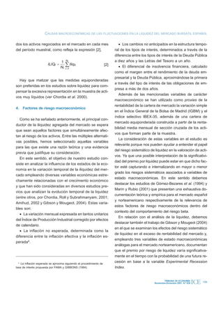 CAUSAS MACROECONÓMICAS DE LAS FLUCTUACIONES EN LA LIQUIDEZ DEL MERCADO BURSÁTIL ESPAÑOL

dos los activos negociados en el mercado en cada mes                           · Los cambios no anticipados en la estructura tempo-
del período muestral, como refleja la expresión [2],                        ral de los tipos de interés, determinados a través de la
                                                                            diferencia entre los tipos de interés de la Deuda Pública
                                  1    Nt                                   a diez años y las Letras del Tesoro a un año.
                        ILIQt =
                                  Nt
                                       å Iliqit                       [2]      · El diferencial de insolvencia financiera, calculado
                                       i =1
                                                                            como el margen entre el rendimiento de la deuda em-
                                                                            presarial y la Deuda Pública, aproximándose la primera
  Hay que matizar que las medidas equiponderadas
                                                                            a través del tipo de interés de las obligaciones de em-
son preferidas en los estudios sobre liquidez para com-
                                                                            presa a más de dos años.
pensar la excesiva representación en la muestra de acti-
                                                                               Además de las mencionadas variables de carácter
vos muy líquidos (ver Chordia et al. 2000).
                                                                            macroeconómico se han utilizado como proxies de la
                                                                            rentabilidad de la cartera de mercado la variación simple
4. Factores de riesgo macroeconómico
                                                                            en el Índice General de la Bolsa de Madrid (IGBM) y el
                                                                            índice selectivo IBEX-35, además de una cartera de
   Como se ha señalado anteriormente, el principal con-
                                                                            mercado equiponderada construida a partir de la renta-
ductor de la iliquidez agregada del mercado se espera
                                                                            bilidad media mensual de sección cruzada de los acti-
que sean aquellos factores que simultáneamente afec-
                                                                            vos que forman parte de la muestra.
tan al riesgo de los activos. Entre las múltiples alternati-
                                                                               La consideración de estas variables en el estudio es
vas posibles, hemos seleccionado aquellas variables
                                                                            relevante porque nos pueden ayudar a entender el papel
para las que existe una razón teórica y una evidencia
                                                                            del riesgo sistemático de liquidez en la valoración de acti-
previa que justifique su consideración.
                                                                            vos. Ya que una posible interpretación de la significativi-
   En este sentido, el objetivo de nuestro estudio con-
                                                                            dad del premio por liquidez puede estar en que dicho fac-
siste en analizar la influencia de los estados de la eco-
                                                                            tor esté capturando e internalizando en mayor o menor
nomía en la variación temporal de la iliquidez del mer-
                                                                            grado los riesgos sistemáticos asociados a variables de
cado empleando diversas variables económicas estre-
                                                                            estado macroeconómicas. En este sentido debemos
chamente relacionadas con el crecimiento económico
                                                                            destacar los estudios de Gómez-Bezares et al. (1994) y
y que han sido consideradas en diversos estudios pre-
                                                                            Marín y Rubio (2001) que presentan una exhaustiva do-
vios que analizan la evolución temporal de la liquidez
                                                                            cumentación teórica y empírica para el mercado español
(entre otros, por Chordia, Roll y Subrahmanyam, 2001;
                                                                            y norteamericano respectivamente de la relevancia de
Amihud, 2002 y Gibson y Mougeot, 2004). Estas varia-
                                                                            estos factores de riesgo macroeconómicos dentro del
bles son:
                                                                            contexto del comportamiento del riesgo beta.
   · La variación mensual expresada en tantos unitarios
                                                                               En relación con el análisis de la liquidez, debemos
del Índice de Producción Industrial corregido por efectos
                                                                            destacar también el trabajo de Gibson y Mougeot (2004)
de calendario.
                                                                            en el que se examinan los efectos del riesgo sistemático
   · La inflación no esperada, determinada como la
                                                                            de liquidez en el exceso de rentabilidad del mercado y,
diferencia entre la inflación efectiva y la inflación es-
                                                                            empleando tres variables de estado macroeconómicas
perada4.
                                                                            análogas para el mercado norteamericano, documentan
                                                                            que el premio por riesgo de liquidez varía significativa-
                                                                            mente en el tiempo con la probabilidad de una futura re-
  4
    La inflación esperada se aproxima siguiendo el procedimiento de
                                                                            cesión en base a la variable Experimental Recession
tasa de interés propuesta por FAMA y GIBBONS (1984).                        Index.


                                                                                                             TRIBUNA DE ECONOMÍA
                                                                                                     Noviembre-Diciembre 2007. N.º 839   ICE   199
 