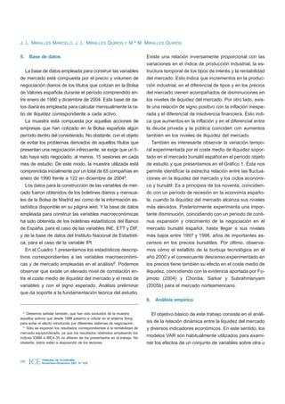 J. L. MIRALLES MARCELO, J. L. MIRALLES QUIRÓS Y M.ª M. MIRALLES QUIRÓS

5. Base de datos                                                            Existe una relación inversamente proporcional con las
                                                                            variaciones en el índice de producción industrial, la es-
   La base de datos empleada para construir las variables                   tructura temporal de los tipos de interés y la rentabilidad
de mercado está compuesta por el precio y volumen de                        del mercado. Esto indica que incrementos en la produc-
negociación diarios de los títulos que cotizan en la Bolsa                  ción industrial, en el diferencial de tipos y en los precios
de Valores española durante el período comprendido en-                      del mercado vienen acompañados de disminuciones en
tre enero de 1990 y diciembre de 2004. Esta base de da-                     los niveles de iliquidez del mercado. Por otro lado, exis-
tos diaria es empleada para calcular mensualmente la ra-                    te una relación de signo positivo con la inflación inespe-
tio de iliquidez correspondiente a cada activo.                             rada y el diferencial de insolvencia financiera. Esto indi-
   La muestra está compuesta por aquellas acciones de                       ca que aumentos en la inflación y en el diferencial entre
empresas que han cotizado en la Bolsa española algún                        la deuda privada y la pública coinciden con aumentos
período dentro del considerado. No obstante, con el objeto                  también en los niveles de iliquidez del mercado.
de evitar los problemas derivados de aquellos títulos que                       También es interesante observar la variación tempo-
presentan una negociación infrecuente, se exige que un tí-                  ral experimentada por el coste medio de iliquidez sopor-
tulo haya sido negociado, al menos, 15 sesiones en cada                     tado en el mercado bursátil español en el período objeto
mes de estudio. De este modo, la muestra utilizada está                     de estudio y que presentamos en el Gráfico 1. Ésta nos
comprendida inicialmente por un total de 65 compañías en                    permite identificar la estrecha relación entre las fluctua-
enero de 1990 frente a 122 en diciembre de 20045.                           ciones en la iliquidez del mercado y los ciclos económi-
   Los datos para la construcción de las variables de mer-                  co y bursátil. Es a principios de los noventa, coincidien-
cado fueron obtenidos de los boletines diarios y mensua-                    do con un período de recesión en la economía españo-
les de la Bolsa de Madrid así como de la información es-                    la, cuando la iliquidez del mercado alcanza sus niveles
tadística disponible en su página web. Y la base de datos                   más elevados. Posteriormente experimenta una impor-
empleada para construir las variables macroeconómicas                       tante disminución, coincidiendo con un período de conti-
ha sido obtenida de los boletines estadísticos del Banco                    nua expansión y crecimiento de la negociación en el
de España, para el caso de las variables INE, ETT y DIF,                    mercado bursátil español, hasta llegar a sus niveles
y de la base de datos del Instituto Nacional de Estadísti-                  más bajos entre 1997 y 1998, años de importantes as-
ca, para el caso de la variable IPI.                                        censos en los precios bursátiles. Por último, observa-
   En el Cuadro 1 presentamos los estadísticos descrip-                     mos cómo el estallido de la burbuja tecnológica en el
tivos correspondientes a las variables macroeconómi-                        año 2000 y el consecuente descenso experimentado en
cas y de mercado empleadas en el análisis6. Podemos                         los precios tiene también su efecto en el coste medio de
observar que existe un elevado nivel de correlación en-                     iliquidez, coincidiendo con la evidencia aportada por Fu-
tre el coste medio de iliquidez del mercado y el resto de                   jimoto (2004) y Chordia, Sarkar y Subrahmanyam
variables y con el signo esperado. Análisis preliminar                      (2005b) para el mercado norteamericano.
que da soporte a la fundamentación teórica del estudio.
                                                                            6.   Análisis empírico

  5
    Debemos señalar también, que han sido excluidos de la muestra              El objetivo básico de este trabajo consiste en el análi-
aquellos activos que desde 1998 pasaron a cotizar en el sistema fixing
para evitar el efecto introducido por diferentes sistemas de negociación.   sis de la relación dinámica entre la liquidez del mercado
  6
    Sólo se exponen los resultados correspondientes a la rentabilidad de    y diversos indicadores económicos. En este sentido, los
mercado equiponderada, ya que los resultados obtenidos empleando los
índices IGBM e IBEX-35 no difieren de los presentados en el trabajo. No
                                                                            modelos VAR son habitualmente utilizados para exami-
obstante, éstos están a disposición de los lectores.                        nar los efectos de un conjunto de variables sobre otra u


200   ICE    TRIBUNA DE ECONOMÍA
             Noviembre-Diciembre 2007. N.º 839
 