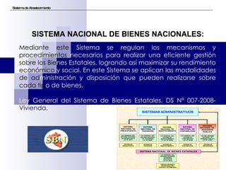 Sistema de Abastecimiento Mediante este  Sistema se regulan los mecanismos y  procedimientos  necesarios para realizar una eficiente gestión  sobre los Bie nes Estatales, logrando así maximizar su rendimiento  económico  y social. En este Sistema se aplican las modalidades  de ad ministración y disposición que pueden realizarse sobre  cada tip o de bienes. Ley General del Sistema de Bienes Estatales, DS Nº 007-2008- Vivienda. SISTEMA NACIONAL DE BIENES NACIONALES: 