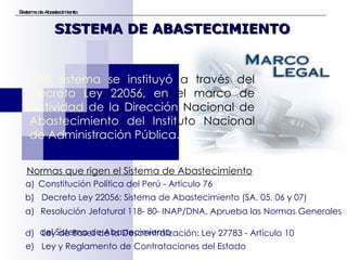 Sistema de Abastecimiento Este sistema se instituyó  a través del  Decreto Ley 22056, en  el marco de  actividad de la Dirección  Nacional de  Abastecimiento del Instit uto   Nacional  de Administración Pública.  SISTEMA DE ABASTECIMIENTO Constitución Política del Perú - Artículo 76 b)  Decreto Ley 22056: Sistema de Abastecimiento (SA. 05, 06 y 07) Resolución Jefatural 118- 80- INAP/DNA. Aprueba las Normas Generales  del Sistema de Abastecimiento d)  Ley de Bases de la Descentralización: Ley 27783 - Artículo 10 e)  Ley y Reglamento de Contrataciones del Estado Normas que rigen el Sistema de Abastecimiento   