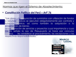 Sistema de Abastecimiento Normas que rigen el Sistema de Abastecimiento:   Constitución Política del Perú –  Artº 76 “ Las obras   y la  adquisición de suministros con utilización de fondos  o recursos  públicos se ejecutan obligatoriamente por contrata y  licitación  pública, así como también la adquisición o la  enajena ción de bienes. La co ntratación de servicios y proyectos cuya importancia y cuyo  mo nto señala la Ley de Presupuesto se hace por concurso público.  La  ley establece el procedimiento, las excepciones y las  respectivas responsabilidades.” 