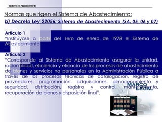 Sistema de Abastecimiento Normas que rigen el Sistema de Abastecimiento:   b) Decreto Ley 22056:  Sistema de Abastecimiento (SA. 05, 06 y 07) Artículo 1 “ Institúyase a  partir del 1ero de enero de 1978 el Sistema de Ab astecimiento (…)” Artículo 2 “ Correspon de al Sistema de Abastecimiento asegurar la unidad,  racion alidad, eficiencia y eficacia de los procesos de abastecimiento  de  bienes y servicios no personales en la Administración Pública a  través de los procesos técnicos de catalogación, registro de proveedores, programación, adquisiciones, almacenamiento y seguridad, distribución, registro y control, mantenimiento, recuperación de bienes y disposición final”. 