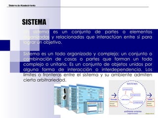 Sistema de Abastecimiento Un sistema es un conjunto de partes o elementos organizadas y relacionadas que interactúan entre sí para lograr un objetivo.  Sistema es un todo organizado y complejo; un conjunto o combinación de cosas o partes que forman un todo complejo o unitario. Es un conjunto de objetos unidos por alguna forma de interacción o interdependencia. Los  límites o fronteras entre el sistema y su ambiente admiten cierta arbitrariedad.   SISTEMA 
