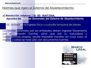 Sistema de Abastecimiento Normas que rigen el Sistema de Abastecimiento:   c) Resolución Jefatural 118- 80- INAP/DNA.  Aprueba las  Normas Generales del Sistema de Abastecimiento SA 05. Unidad  en el ingreso  físico y custodia temporal de bienes  Los   bienes  obtenidos por las entidades deben ingresar físicamente  por el  Almacén Central, salvo que por su naturaleza y  caract erísticas propias, resulte imposible hacerlo; en cuyo caso, el  ingreso  y salida se hará sólo con documentos fuentes.  