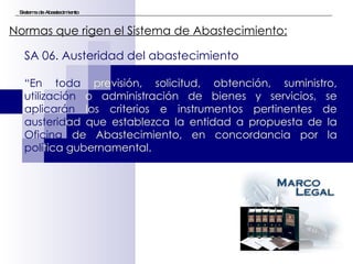 Sistema de Abastecimiento Normas que rigen el Sistema de Abastecimiento:   SA 06. Austeridad del abastecimiento “ En toda  previsión, solicitud, obtención, suministro,  utilización  o administración de bienes y servicios, se  aplicarán  los criterios e instrumentos pertinentes de  austerid ad que establezca la entidad a propuesta de la  Oficina  de Abastecimiento, en concordancia por la  polí tica gubernamental.  