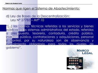 Sistema de Abastecimiento Normas que rigen el Sistema de Abastecimiento:   d) Ley de Bases de la Descentralización:  Ley Nº 27783  – Artº  10 “ [...] las   normas técnicas referidas a los servicios y bienes  públicos , y los sistemas administrativos del estado, referidos  a pres upuesto, tesorería, contaduría, crédito público,  inve rsión pública, contrataciones y adquisiciones, personal  y c ontrol, por su naturaleza son de observancia y  cum plimiento obligatorio para todos los niveles de  gobierno”. 