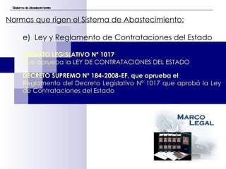 Sistema de Abastecimiento Normas que rigen el Sistema de Abastecimiento:   e)  Ley y Reglamento de Contrataciones del Estado DECRETO LEGISLATIVO Nº 1017   que aprueba la LEY DE CONTRATACIONES DEL ESTADO DECRETO SUPREMO Nº 184-2008-EF, que aprueba el  Reglamento del Decreto Legislativo Nº 1017 que aprobó la Ley de Contrataciones del Estado 
