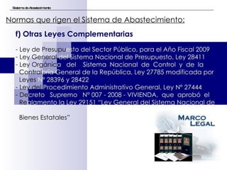 Sistema de Abastecimiento Normas que rigen el Sistema de Abastecimiento:   f) Otras Leyes Complementarias Ley de Presupu esto del Sector Público, para el Año Fiscal 2009 Ley General  del Sistema Nacional de Presupuesto, Ley 28411 Ley Orgánic a  del  Sistema  Nacional  de  Control  y  de  la  Contral oría General de la República, Ley 27785 modificada   por  Leyes  Nº 28396 y 28422 Ley del  Procedimiento Administrativo General, Ley Nº 27444 De creto  Supremo  N° 007 - 2008 - VIVIENDA,  que  aprobó  el  Re glamento la Ley 29151 “Ley General del Sistema Nacional de   Bienes Estatales” 