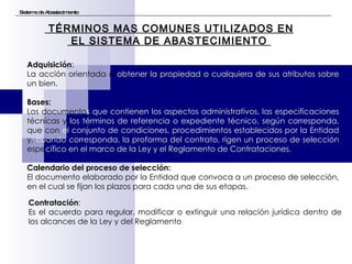 Sistema de Abastecimiento TÉRMINOS MAS COMUNES UTILIZADOS EN EL SISTEMA DE ABASTECIMIENTO  Adquisición :  La acción orientada a  obtener la propiedad o cualquiera de sus atributos sobre  un bien. Bases:   Lo s  documento s que contienen los aspectos administrativos, las especificaciones  técnicas y  los términos de referencia o expediente técnico, según corresponda,  que con  el   conjunto de condiciones, procedimientos establecidos por la Entidad  y,  cuando corresponda, la proforma del contrato, rigen un proceso de selección  espe cífico en el marco de la Ley y el Reglamento de Contrataciones. Calendario del proceso de selección: El documento elaborado por la Entidad que convoca a un proceso de selección, en el cual se fijan los plazos para cada una de sus etapas. Contratación : Es el acuerdo para regular, modificar o extinguir una relación jurídica dentro de los alcances de la Ley y del Reglamento 
