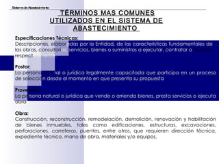Sistema de Abastecimiento TÉRMINOS MAS COMUNES UTILIZADOS EN EL SISTEMA DE ABASTECIMIENTO  Postor:   La persona natu ral o jurídica legalmente capacitada que participa en un proceso  de selecció n desde el momento en que presenta su propuesta    Proveedor : La pe rsona natural o   jurídica que vende o arrienda bienes, presta servicios o ejecuta  obra s. Obra:   Construcción, reconstrucción, remodelación, demolición, renovación y habilitación de bienes inmuebles, tales como edificaciones, estructuras, excavaciones, perforaciones, carreteras, puentes, entre otros, que requieren dirección técnica, expediente técnico, mano de obra, materiales y/o equipos. Especificaciones Técnicas:   Descripciones, elabor adas por la Entidad, de las características fundamentales de  las obras, consultorí as, servicios, bienes o suministros a ejecutar, contratar o  adquirir, respect ivamente. 