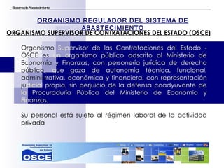 Sistema de Abastecimiento Organismo  Supervisor de las Contrataciones del Estado -  OSCE es  un organismo público adscrito al Ministerio de  Economía  y Finanzas, con personería jurídica de derecho  público ,   que goza de autonomía técnica, funcional,  adminis trativa, económica y financiera, con representación  ju dicial   propia, sin perjuicio de la defensa coadyuvante de la   Procuraduría Pública del Ministerio de Economía y Finanzas.  Su personal está sujeto al régimen laboral de la actividad privada ORGANISMO REGULADOR DEL SISTEMA DE ABASTECIMIENTO ORGANISMO SUPERVISOR DE CONTRATACIONES DEL ESTADO (OSCE) 