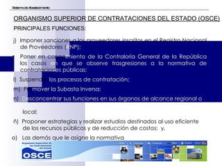 Sistema de Abastecimiento ORGANISMO SUPERIOR DE CONTRATACIONES DEL ESTADO (OSCE) PRINCIPALES FUNCIONES: j)  Imponer sanciones a los proveedores inscritos en el Registro Nacional de Proveedores ( RNP); Poner en conoc imiento de la Contraloría General de la República  los casos  en que se observe trasgresiones a la normativa de  contratacion es públicas; l)  Suspender  los procesos de contratación; m)  Pro mover la Subasta Inversa; n)  Desconcentrar sus funciones en sus órganos de alcance regional   o  local; ñ)  Proponer estrategias y realizar estudios destinados al uso eficiente  de los recursos públicos y de reducción de costos;  y, o)  Las demás que le asigne la normativa 