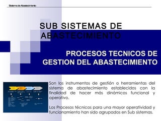 Sistema de Abastecimiento SUB SISTEMAS DE ABASTECIMIENTO Son los instrumentos de gestión o herramientas del sistema de abastecimiento establecidos con la finalidad de hacer más dinámicos funcional y operativo. Los Procesos técnicos para una mayor operatividad y funcionamiento han sido agrupados en Sub sistemas. PROCESOS TECNICOS DE GESTION DEL ABASTECIMIENTO 