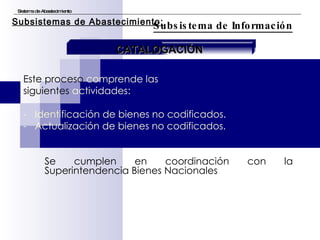 Este proceso  comprende las  siguientes  actividades: -  Identificación de bienes no codificados. -  Actualización de bienes no codificados. Se cumplen en coordinación con la Superintendencia Bienes Nacionales Sistema de Abastecimiento Subsistema de Información Subsistemas de Abastecimiento: CATALOGACIÓN 