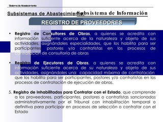 Sistema de Abastecimiento Subsistema de Información Subsistemas de Abastecimiento: Registro de Con sultores de Obras , a quienes se acredita con  información sufici ente acerca de la naturaleza y objeto de sus  actividades,  asignándoles especialidades, que los habilita para ser  participantes,  postores y/o contratistas en los procesos de   contratación de   consultoría de obras . Registro  de Ejecutores de Obras , a quienes se acredita con   información suficiente acerca de su naturaleza y objeto de sus actividades, asignándoles una  capacidad máxima de contratación , que los habilita para ser participantes, postores y/o contratistas en los procesos de contratación de ejecución de obras. 5.  Registro de Inhabilitados para Contratar con el Estado , que comprende a los proveedores, participantes, postores o contratistas sancionados administrativamente por el Tribunal con inhabilitación temporal o definitiva para participar en procesos de selección o contratar con el Estado REGISTRO DE PROVEEDORES 