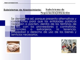 Se denom ina así, porque presenta alternativas y  condic iones para que las entidades públicas  negoc ien o pacten, dentro de los términos de  la  ley, con los proveedores o contratistas,  na cionales o extranjeros, la tenencia, propiedad o derecho de uso de los bienes y servicios necesarios. Sistema de Abastecimiento Subsistema de Negociación/obtención Subsistemas de Abastecimiento: 