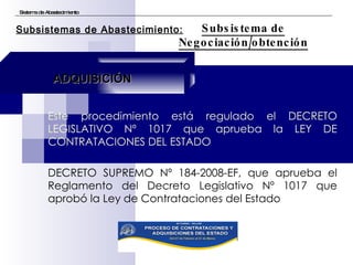 Este procedimiento está regulado el DECRETO LEGISLATIVO Nº 1017 que aprueba la LEY DE CONTRATACIONES DEL ESTADO DECRETO SUPREMO Nº 184-2008-EF, que aprueba el Reglamento del Decreto Legislativo Nº 1017 que aprobó la Ley de Contrataciones del Estado Sistema de Abastecimiento Subsistema de Negociación/obtención Subsistemas de Abastecimiento: ADQUISICIÓN 