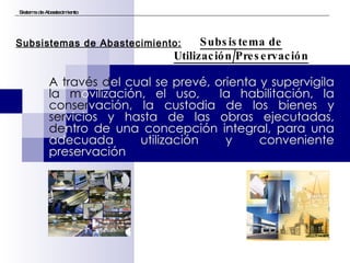 A través d el cual se prevé, orienta y supervigila  la m ovilización, el uso,  la habilitación, la  conser vación, la custodia de los bienes y  ser vicios y hasta de las obras ejecutadas,  de ntro de una concepción integral, para una adecuada utilización y conveniente preservación Sistema de Abastecimiento Subsistema de Utilización/Preservación Subsistemas de Abastecimiento: 