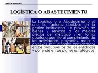 La Logística o el Abastecimiento es uno los factores decisivos en la gestión institucional. La provisión de bienes y servicios a los mejores precios del mercado y en forma oportuna permite el cumplimiento de las actividades, proyectos, metas y objetivos institucionales considerados  en los presupuestos de las entidades y por ende en sus planes estratégicos Sistema de Abastecimiento LOGÍSTICA O ABASTECIMIENTO 