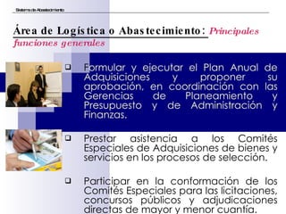 F ormular y ejecutar el Plan Anual de Adquisiciones y proponer su aprobación, en coordinación con las Gerencias de Planeamiento y Presupuesto y de Administración y Finanzas. Prestar asistencia a los Comités Especiales de Adquisiciones de bienes y servicios en los procesos de selección. Participar en la conformación de los Comités Especiales para las licitaciones, concursos públicos y adjudicaciones directas de mayor y menor cuantía. Sistema de Abastecimiento Área de Logística o Abastecimiento:  Principales funciones generales 