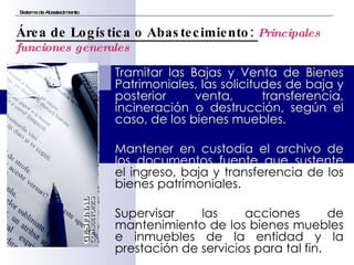 Tramitar las Bajas y Venta de Bienes Patrimoniales, las solicitudes de baja y posterior venta, transferencia, incineración o destrucción, según el caso, de los bienes muebles. Mantener en custodia el archivo de los documentos fuente que sustente  el ingreso, baja y transferencia de los bienes patrimoniales. Supervisar las acciones de mantenimiento de los bienes muebles e inmuebles de la entidad y la prestación de servicios para tal fin. Sistema de Abastecimiento Área de Logística o Abastecimiento:  Principales funciones generales 