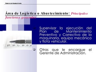 Supervisar la ejecución del Plan de Mantenimiento Preventivo y Correctivo de la maquinaria, equipo mecánico y flota vehicular. Otras que le encargue el Gerente de Administración. Sistema de Abastecimiento Área de Logística o Abastecimiento:  Principales funciones generales 