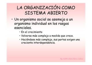 LA ORGANIZACIÓN COMO
      SISTEMA ABIERTO
• Un organismo social se asemeja a un
  organismo individual en los rasgos
  esenciales.
    • En el crecimiento
    • Volverse más complejo a medida que crece.
    • Haciéndose más complejo, sus partes exigen una
      creciente interdependencia.




                                    Mg. Edith Lilian Chávez Salinas
 