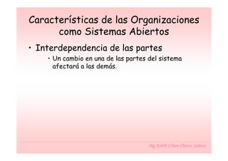 Características de las Organizaciones
      como Sistemas Abiertos
• Interdependencia de las partes
    • Un cambio en una de las partes del sistema
      afectará a las demás.




                                     Mg. Edith Lilian Chávez Salinas
 