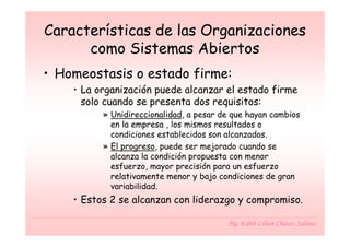 Características de las Organizaciones
      como Sistemas Abiertos
• Homeostasis o estado firme:
    • La organización puede alcanzar el estado firme
      solo cuando se presenta dos requisitos:
          » Unidireccionalidad, a pesar de que hayan cambios
            en la empresa , los mismos resultados o
            condiciones establecidos son alcanzados.
          » El progreso, puede ser mejorado cuando se
            alcanza la condición propuesta con menor
            esfuerzo, mayor precisión para un esfuerzo
            relativamente menor y bajo condiciones de gran
            variabilidad.
    • Estos 2 se alcanzan con liderazgo y compromiso.

                                         Mg. Edith Lilian Chávez Salinas
 
