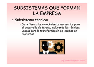 SUBSISTEMAS QUE FORMAN
       LA EMPRESA
• Subsistema técnico:
    • Se refiere a los conocimientos necesarios para
      el desarrollo de tareas, incluyendo las técnicas
      usadas para la transformación de insumos en
      productos.




                                      Mg. Edith Lilian Chávez Salinas
 