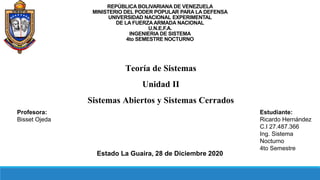 REPÚBLICA BOLIVARIANA DE VENEZUELA
MINISTERIO DEL PODER POPULAR PARA LA DEFENSA
UNIVERSIDAD NACIONAL EXPERIMENTAL
DE LA FUERZAARMADA NACIONAL
U.N.E.F.A.
INGENIERIA DE SISTEMA
4to SEMESTRE NOCTURNO
Estudiante:
Ricardo Hernández
C.I 27.487.366
Ing. Sistema
Nocturno
4to Semestre
Profesora:
Bisset Ojeda
Estado La Guaira, 28 de Diciembre 2020
Teoría de Sistemas
Unidad II
Sistemas Abiertos y Sistemas Cerrados
 