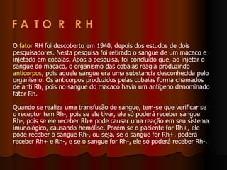 O  fator  RH foi descoberto em 1940, depois dos estudos de dois pesquisadores. Nesta pesquisa foi retirado o sangue de um macaco e injetado em cobaias. Após a pesquisa, foi concluído que, ao injetar o sangue do macaco, o organismo das cobaias reagia produzindo  anticorpos , pois aquele sangue era uma substancia desconhecida pelo organismo. Os anticorpos produzidos pelas cobaias forma chamados de anti Rh, pois no sangue do macaco havia um antígeno denominado fator Rh.  Quando se realiza uma transfusão de sangue, tem-se que verificar se o receptor tem Rh-, pois se ele tiver, ele só poderá receber sangue Rh-, pois se ele receber Rh+ pode causar uma reação em seu sistema imunológico, causando hemólise. Porém se o paciente for Rh+, ele pode receber o sangue Rh-, ou seja, se o sangue for Rh+, poderá receber Rh+ e Rh-, e se o sangue for Rh-, ele só poderá receber Rh-.  