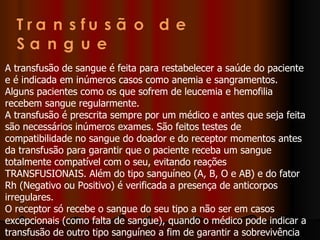 A transfusão de sangue é feita para restabelecer a saúde do paciente e é indicada em inúmeros casos como anemia e sangramentos. Alguns pacientes como os que sofrem de leucemia e hemofilia recebem sangue regularmente. A transfusão é prescrita sempre por um médico e antes que seja feita são necessários inúmeros exames. São feitos testes de compatibilidade no sangue do doador e do receptor momentos antes da transfusão para garantir que o paciente receba um sangue totalmente compatível com o seu, evitando reações TRANSFUSIONAIS. Além do tipo sanguíneo (A, B, O e AB) e do fator Rh (Negativo ou Positivo) é verificada a presença de anticorpos irregulares. O receptor só recebe o sangue do seu tipo a não ser em casos excepcionais (como falta de sangue), quando o médico pode indicar a transfusão de outro tipo sanguíneo a fim de garantir a sobrevivência do paciente.  