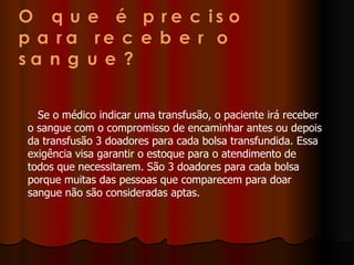 Se o médico indicar uma transfusão, o paciente irá receber o sangue com o compromisso de encaminhar antes ou depois da transfusão 3 doadores para cada bolsa transfundida. Essa exigência visa garantir o estoque para o atendimento de todos que necessitarem. São 3 doadores para cada bolsa porque muitas das pessoas que comparecem para doar sangue não são consideradas aptas.  