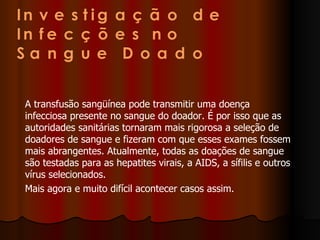 A transfusão sangüínea pode transmitir uma doença infecciosa presente no sangue do doador. É por isso que as autoridades sanitárias tornaram mais rigorosa a seleção de doadores de sangue e fizeram com que esses exames fossem mais abrangentes. Atualmente, todas as doações de sangue são testadas para as hepatites virais, a AIDS, a sífilis e outros vírus selecionados. Mais agora e muito difícil acontecer casos assim. 
