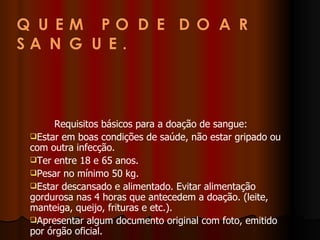          Requisitos básicos para a doação de sangue:  Estar em boas condições de saúde, não estar gripado ou com outra infecção.  Ter entre 18 e 65 anos.  Pesar no mínimo 50 kg.  Estar descansado e alimentado. Evitar alimentação gordurosa nas 4 horas que antecedem a doação. (leite, manteiga, queijo, frituras e etc.).  Apresentar algum documento original com foto, emitido por órgão oficial. 