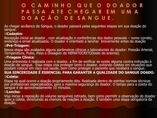 Ao chegar ao Banco de Sangue, o doador passará pelas seguintes etapas em sua doação de sangue: Cadastro Recepção inicial ao doador , com atualização e conferências dos dados pessoais – nome correto, endereço e email atualizados. O doador é orientado a lanchar  brevemente antes da doação Pré-Triagem: Nessa etapa são avaliados alguns parâmetros clínicos e laboratoriais do doador: Pressão Arterial, Temperatura, Pulso, Peso e Dosagem de HEMATOCRITO(teste de anemia). Triagem Clínica : Uma entrevista é realizada com o doador, a fim de verificar se existe alguma contra-indicação à doação de sangue.  Essa etapa visa proteger tanto o doador, evitando coletas em situações que possam colocar em risco sua saúde, bem como proteger o paciente que receberá o sangue. SUA SINCERIDADE É ESSENCIAL PARA GARANTIR A QUALIDADE DO SANGUE DOADO. Coleta : Etapa na qual ocorre a doação propriamente dita. Realizada dentro de estritas normas técnicas por profissionais especializados, para a máxima segurança do doador. O tempo para a coleta do sangue é de aproximadamente 10 minutos. Lanche: Visa iniciar a reposição do volume sanguíneo retirado, bem como permitir a observação do doador após a coleta, diminuindo as chances de reações à doação. É também uma etapa obrigatória da doação. 