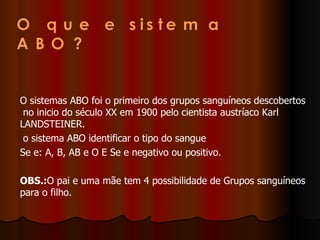 O sistemas ABO foi o primeiro dos grupos sanguíneos descobertos  no inicio do século XX em 1900 pelo cientista austríaco Karl LANDSTEINER.  o sistema ABO identificar o tipo do sangue Se e: A, B, AB e O E Se e negativo ou positivo.  OBS.: O pai e uma mãe tem 4 possibilidade de Grupos sanguíneos para o filho. 