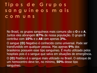 No Brasil, os grupos sanguíneos mais comuns são o  O  e o  A . Juntos eles abrangem  87%  de nossa população. O grupo B contribui com  10%  e o  AB  com apenas  3%.  O sangue  (O)  Negativo é conhecido como universal. Pode ser transfundido em qualquer pessoa. Mas apenas  9%  dos brasileiros possuem esse tipo sanguíneo. É muito utilizado pelos hospitais pois é o sangue que salva em situações de emergência.  O  (O)  Positivo é o sangue mais utilizado no Brasil. O estoque de um hemocentro deve ter, no mínimo,  50%  desse tipo sanguíneo.  