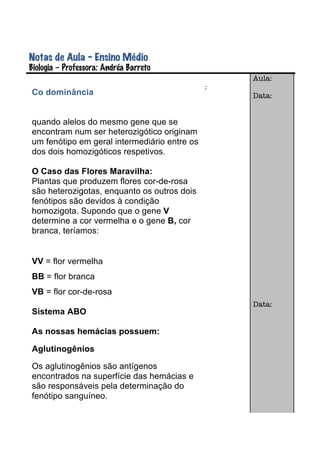 Notas de Aula – Ensino Médio
Biologia – Professora: Andréa Barreto	
  
                                                  Aula:
                                              :
Co dominância                                     Data:


quando alelos do mesmo gene que se
encontram num ser heterozigótico originam
um fenótipo em geral intermediário entre os
dos dois homozigóticos respetivos.

O Caso das Flores Maravilha:
Plantas que produzem flores cor-de-rosa
são heterozigotas, enquanto os outros dois
fenótipos são devidos à condição
homozigota. Supondo que o gene V
determine a cor vermelha e o gene B, cor
branca, teríamos:


VV = flor vermelha
BB = flor branca
VB = flor cor-de-rosa
                                                  Data:
Sistema ABO

As nossas hemácias possuem:

Aglutinogênios

Os aglutinogênios são antígenos
encontrados na superfície das hemácias e
são responsáveis pela determinação do
fenótipo sanguíneo.
 