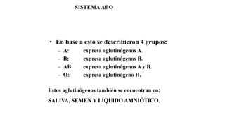 • En base a esto se describieron 4 grupos:
– A: expresa aglutinógenos A.
– B: expresa aglutinógenos B.
– AB: expresa aglutinógenos A y B.
– O: expresa aglutinógeno H.
Estos aglutinógenos también se encuentran en:
SALIVA, SEMEN Y LÍQUIDO AMNIÓTICO.
SISTEMAABO
 