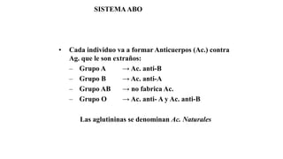 • Cada individuo va a formar Anticuerpos (Ac.) contra
Ag. que le son extraños:
– Grupo A → Ac. anti-B
– Grupo B → Ac. anti-A
– Grupo AB → no fabrica Ac.
– Grupo O → Ac. anti- A y Ac. anti-B
Las aglutininas se denominan Ac. Naturales
SISTEMAABO
 